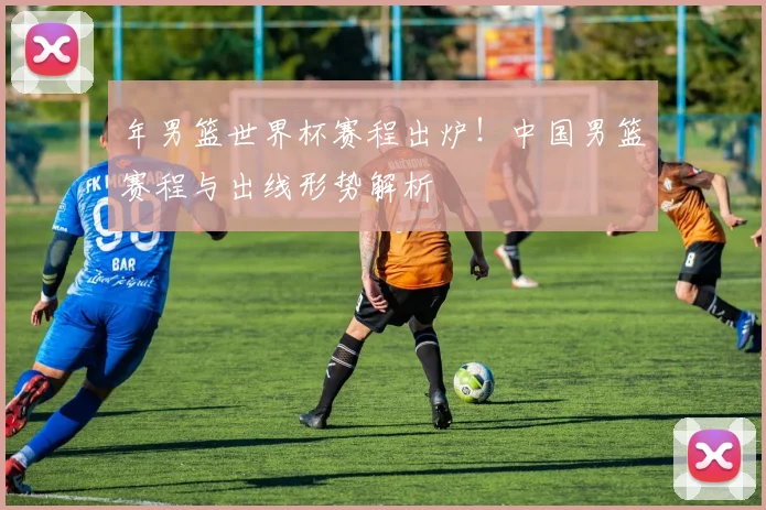 年男篮世界杯赛程出炉！中国男篮赛程与出线形势解析