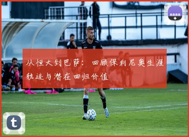 从恒大到巴萨：回顾保利尼奥生涯轨迹与潜在回归价值