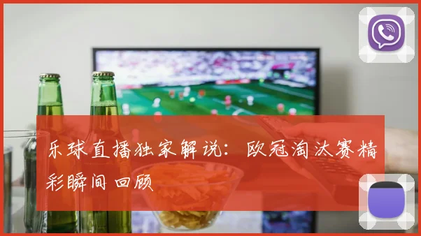 乐球直播独家解说：欧冠淘汰赛精彩瞬间回顾