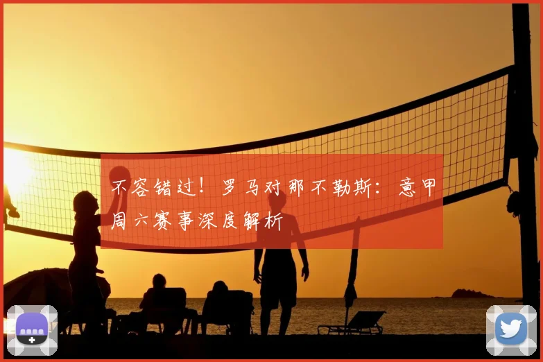 不容错过！罗马对那不勒斯：意甲周六赛事深度解析