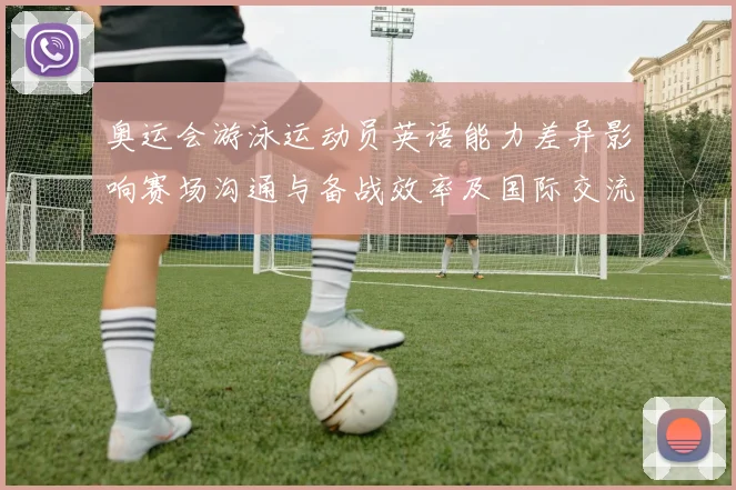 奥运会游泳运动员英语能力差异影响赛场沟通与备战效率及国际交流