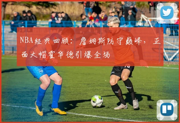 NBA经典回顾：詹姆斯防守巅峰，正面大帽霍华德引爆全场