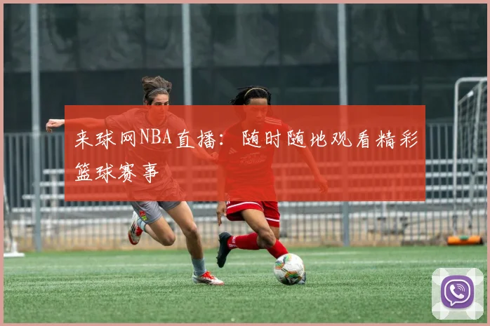 来球网NBA直播：随时随地观看精彩篮球赛事