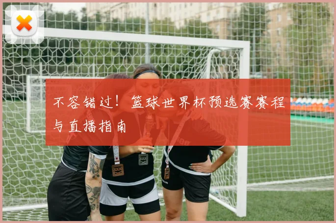 不容错过！篮球世界杯预选赛赛程与直播指南